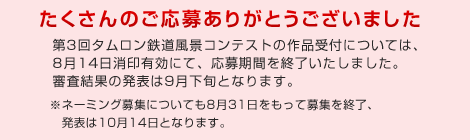 たくさんのご応募ありがとうございました。第3回タムロン鉄道風景コンテストの作品受付については、8月14日消印有効にて、応募期間を終了いたしました。審査結果の発表は9月下旬となります。※ネーミング募集についても8月31日をもって募集を終了、発表は10月14日となります。