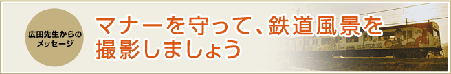 広田先生からのメッセージ　マナーを守って、鉄道風景を撮影しましょう