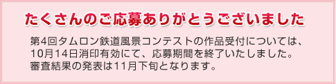 たくさんのご応募ありがとうございました　第4回タムロン鉄道風景コンテストの作品受付については、10月14日消印有効にて、応募期間を終了いたしました。審査結果の発表は11月下旬となります。